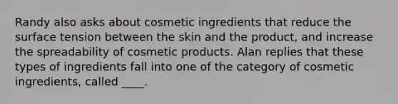 Randy also asks about cosmetic ingredients that reduce the surface tension between the skin and the product, and increase the spreadability of cosmetic products. Alan replies that these types of ingredients fall into one of the category of cosmetic ingredients, called ____.