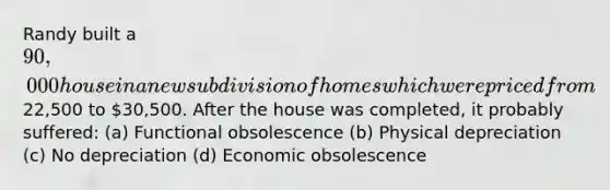 Randy built a 90,000 house in a new subdivision of homes which were priced from22,500 to 30,500. After the house was completed, it probably suffered: (a) Functional obsolescence (b) Physical depreciation (c) No depreciation (d) Economic obsolescence