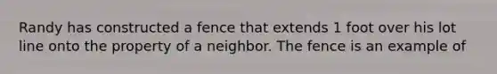 Randy has constructed a fence that extends 1 foot over his lot line onto the property of a neighbor. The fence is an example of