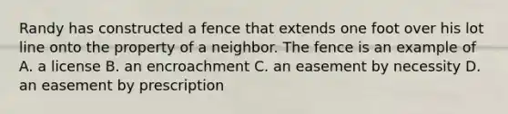 Randy has constructed a fence that extends one foot over his lot line onto the property of a neighbor. The fence is an example of A. a license B. an encroachment C. an easement by necessity D. an easement by prescription