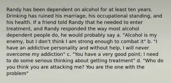 Randy has been dependent on alcohol for at least ten years. Drinking has ruined his marriage, his occupational standing, and his health. If a friend told Randy that he needed to enter treatment, and Randy responded the way most alcohol dependent people do, he would probably say a. "Alcohol is my enemy, but I don't think I am strong enough to combat it" b. "I have an addictive personality and without help, I will never overcome my addiction" c. "You have a very good point; I need to do some serious thinking about getting treatment" d. "Who do you think you are attacking me? You are the one with the problem"