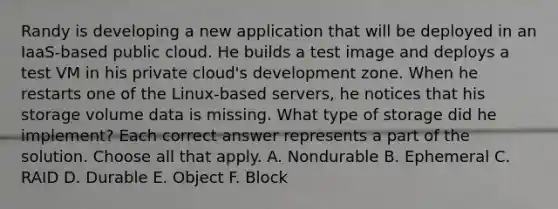 Randy is developing a new application that will be deployed in an IaaS-based public cloud. He builds a test image and deploys a test VM in his private cloud's development zone. When he restarts one of the Linux-based servers, he notices that his storage volume data is missing. What type of storage did he implement? Each correct answer represents a part of the solution. Choose all that apply. A. Nondurable B. Ephemeral C. RAID D. Durable E. Object F. Block