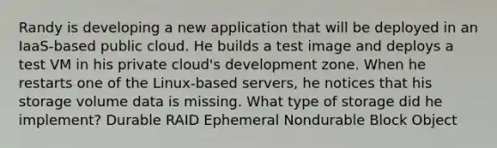 Randy is developing a new application that will be deployed in an IaaS-based public cloud. He builds a test image and deploys a test VM in his private cloud's development zone. When he restarts one of the Linux-based servers, he notices that his storage volume data is missing. What type of storage did he implement? Durable RAID Ephemeral Nondurable Block Object