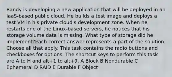 Randy is developing a new application that will be deployed in an IaaS-based public cloud. He builds a test image and deploys a test VM in his private cloud's development zone. When he restarts one of the Linux-based servers, he notices that his storage volume data is missing. What type of storage did he implement?Each correct answer represents a part of the solution. Choose all that apply. This task contains the radio buttons and checkboxes for options. The shortcut keys to perform this task are A to H and alt+1 to alt+9. A Block B Nondurable C Ephemeral D RAID E Durable F Object