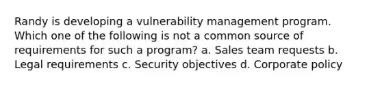 Randy is developing a vulnerability management program. Which one of the following is not a common source of requirements for such a program? a. Sales team requests b. Legal requirements c. Security objectives d. Corporate policy