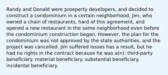 Randy and Donald were proeperty developers, and decided to construct a condominium in a certain neighborhood. Jim, who owned a chain of restaurants, hard of this agreement, and opened a new restaurant in the same neighborhood even before the condominium construction began. However, the plan for the condominium was not approved by the state authorities, and the project was cancelled. Jim suffered losses has a result, but he had no rights in the contract because he was a(n): third-party beneficiary. material beneficiary. substantial beneficiary. incidental beneficiary.