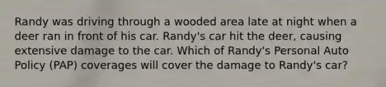 Randy was driving through a wooded area late at night when a deer ran in front of his car. Randy's car hit the deer, causing extensive damage to the car. Which of Randy's Personal Auto Policy (PAP) coverages will cover the damage to Randy's car?