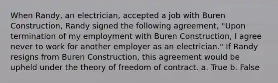 When Randy, an electrician, accepted a job with Buren Construction, Randy signed the following agreement, "Upon termination of my employment with Buren Construction, I agree never to work for another employer as an electrician." If Randy resigns from Buren Construction, this agreement would be upheld under the theory of freedom of contract. a. True b. False