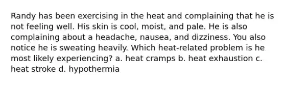 Randy has been exercising in the heat and complaining that he is not feeling well. His skin is cool, moist, and pale. He is also complaining about a headache, nausea, and dizziness. You also notice he is sweating heavily. Which heat-related problem is he most likely experiencing? a. heat cramps b. heat exhaustion c. heat stroke d. hypothermia