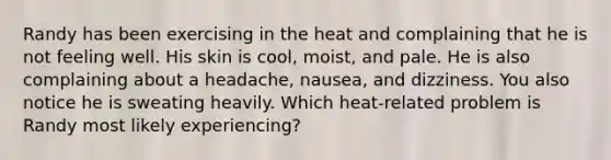 Randy has been exercising in the heat and complaining that he is not feeling well. His skin is cool, moist, and pale. He is also complaining about a headache, nausea, and dizziness. You also notice he is sweating heavily. Which heat-related problem is Randy most likely experiencing?