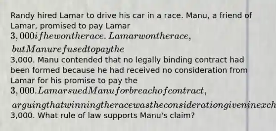 Randy hired Lamar to drive his car in a race. Manu, a friend of Lamar, promised to pay Lamar 3,000 if he won the race. Lamar won the race, but Manu refused to pay the3,000. Manu contended that no legally binding contract had been formed because he had received no consideration from Lamar for his promise to pay the 3,000. Lamar sued Manu for breach of contract, arguing that winning the race was the consideration given in exchange for Manu's promise to pay the3,000. What rule of law supports Manu's claim?