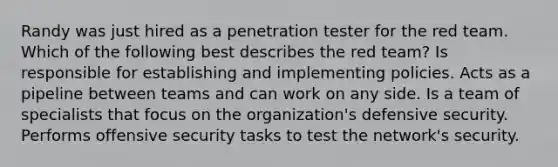 Randy was just hired as a penetration tester for the red team. Which of the following best describes the red team? Is responsible for establishing and implementing policies. Acts as a pipeline between teams and can work on any side. Is a team of specialists that focus on the organization's defensive security. Performs offensive security tasks to test the network's security.