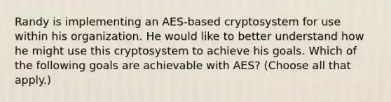 Randy is implementing an AES-based cryptosystem for use within his organization. He would like to better understand how he might use this cryptosystem to achieve his goals. Which of the following goals are achievable with AES? (Choose all that apply.)