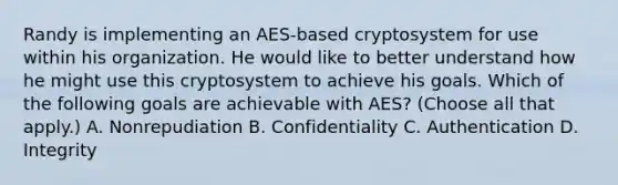 Randy is implementing an AES-based cryptosystem for use within his organization. He would like to better understand how he might use this cryptosystem to achieve his goals. Which of the following goals are achievable with AES? (Choose all that apply.) A. Nonrepudiation B. Confidentiality C. Authentication D. Integrity