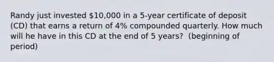 Randy just invested​ 10,000 in a​ 5-year certificate of deposit​ (CD) that earns a return of​ 4% compounded quarterly. How much will he have in this CD at the end of 5​ years? ​ (beginning of​ period)