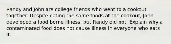 Randy and John are college friends who went to a cookout together. Despite eating the same foods at the cookout, John developed a food borne illness, but Randy did not. Explain why a contaminated food does not cause illness in everyone who eats it.