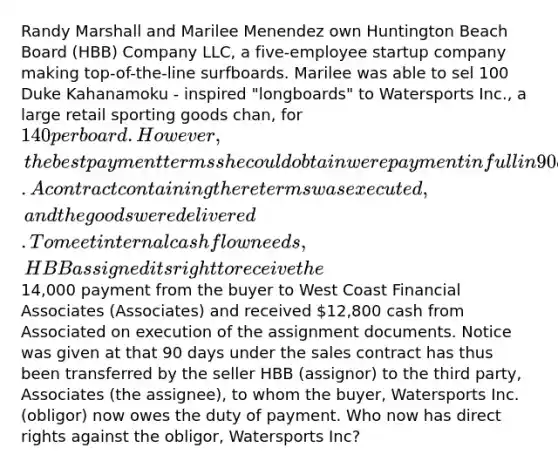 Randy Marshall and Marilee Menendez own Huntington Beach Board (HBB) Company LLC, a five-employee startup company making top-of-the-line surfboards. Marilee was able to sel 100 Duke Kahanamoku - inspired "longboards" to Watersports Inc., a large retail sporting goods chan, for 140 per board. However, the best payment terms she could obtain were payment in full in 90 days. A contract containing there terms was executed, and the goods were delivered. To meet internal cash flow needs, HBB assigned its right to receive the14,000 payment from the buyer to West Coast Financial Associates (Associates) and received 12,800 cash from Associated on execution of the assignment documents. Notice was given at that 90 days under the sales contract has thus been transferred by the seller HBB (assignor) to the third party, Associates (the assignee), to whom the buyer, Watersports Inc. (obligor) now owes the duty of payment. Who now has direct rights against the obligor, Watersports Inc?