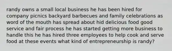 randy owns a small local business he has been hired for company picnics backyard barbecues and family celebrations as word of the mouth has spread about hid delicious food good service and fair process he has started getting more business to handle this he has hired three employees to help cook and serve food at these events what kind of entrepreneurship is randy?