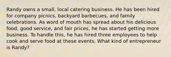 Randy owns a small, local catering business. He has been hired for company picnics, backyard barbecues, and family celebrations. As word of mouth has spread about his delicious food, good service, and fair prices, he has started getting more business. To handle this, he has hired three employees to help cook and serve food at these events. What kind of entrepreneur is Randy?