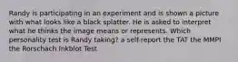 Randy is participating in an experiment and is shown a picture with what looks like a black splatter. He is asked to interpret what he thinks the image means or represents. Which personality test is Randy taking? a self-report the TAT the MMPI the Rorschach Inkblot Test