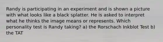 Randy is participating in an experiment and is shown a picture with what looks like a black splatter. He is asked to interpret what he thinks the image means or represents. Which personality test is Randy taking? a) the Rorschach Inkblot Test b) the TAT