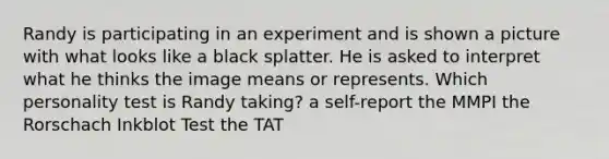 Randy is participating in an experiment and is shown a picture with what looks like a black splatter. He is asked to interpret what he thinks the image means or represents. Which personality test is Randy taking? a self-report the MMPI the Rorschach Inkblot Test the TAT