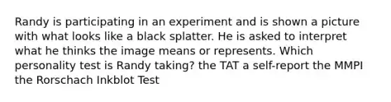 Randy is participating in an experiment and is shown a picture with what looks like a black splatter. He is asked to interpret what he thinks the image means or represents. Which personality test is Randy taking? the TAT a self-report the MMPI the Rorschach Inkblot Test