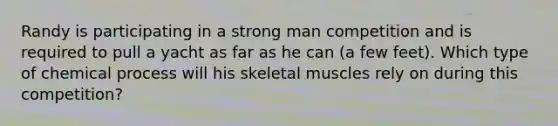 Randy is participating in a strong man competition and is required to pull a yacht as far as he can (a few feet). Which type of chemical process will his skeletal muscles rely on during this competition?