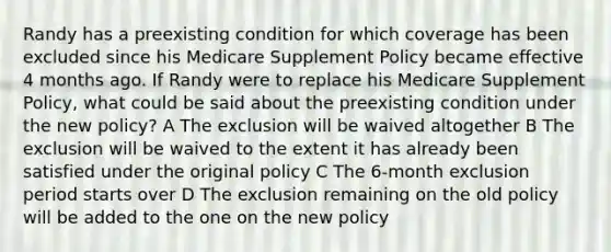 Randy has a preexisting condition for which coverage has been excluded since his Medicare Supplement Policy became effective 4 months ago. If Randy were to replace his Medicare Supplement Policy, what could be said about the preexisting condition under the new policy? A The exclusion will be waived altogether B The exclusion will be waived to the extent it has already been satisfied under the original policy C The 6-month exclusion period starts over D The exclusion remaining on the old policy will be added to the one on the new policy