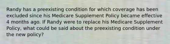 Randy has a preexisting condition for which coverage has been excluded since his Medicare Supplement Policy became effective 4 months ago. If Randy were to replace his Medicare Supplement Policy, what could be said about the preexisting condition under the new policy?