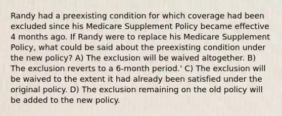 Randy had a preexisting condition for which coverage had been excluded since his Medicare Supplement Policy became effective 4 months ago. If Randy were to replace his Medicare Supplement Policy, what could be said about the preexisting condition under the new policy? A) The exclusion will be waived altogether. B) The exclusion reverts to a 6-month period.' C) The exclusion will be waived to the extent it had already been satisfied under the original policy. D) The exclusion remaining on the old policy will be added to the new policy.