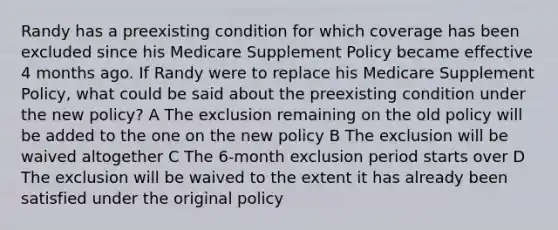 Randy has a preexisting condition for which coverage has been excluded since his Medicare Supplement Policy became effective 4 months ago. If Randy were to replace his Medicare Supplement Policy, what could be said about the preexisting condition under the new policy? A The exclusion remaining on the old policy will be added to the one on the new policy B The exclusion will be waived altogether C The 6-month exclusion period starts over D The exclusion will be waived to the extent it has already been satisfied under the original policy