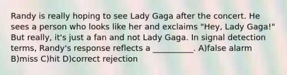 Randy is really hoping to see Lady Gaga after the concert. He sees a person who looks like her and exclaims "Hey, Lady Gaga!" But really, it's just a fan and not Lady Gaga. In signal detection terms, Randy's response reflects a __________. A)false alarm B)miss C)hit D)correct rejection