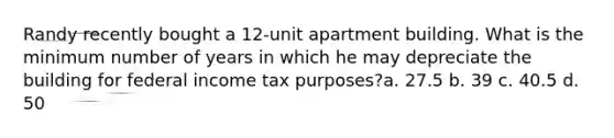 Randy recently bought a 12-unit apartment building. What is the minimum number of years in which he may depreciate the building for federal income tax purposes?a. 27.5 b. 39 c. 40.5 d. 50