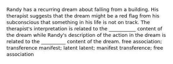 Randy has a recurring dream about falling from a building. His therapist suggests that the dream might be a red flag from his subconscious that something in his life is not on track. The therapist's interpretation is related to the ___________ content of the dream while Randy's description of the action in the dream is related to the __________ content of the dream. free association; transference manifest; latent latent; manifest transference; free association