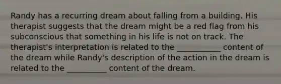 Randy has a recurring dream about falling from a building. His therapist suggests that the dream might be a red flag from his subconscious that something in his life is not on track. The therapist's interpretation is related to the ___________ content of the dream while Randy's description of the action in the dream is related to the __________ content of the dream.