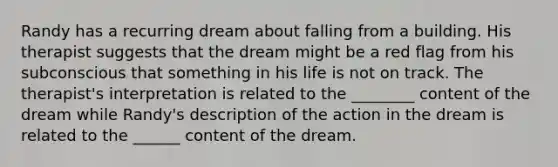 Randy has a recurring dream about falling from a building. His therapist suggests that the dream might be a red flag from his subconscious that something in his life is not on track. The therapist's interpretation is related to the ________ content of the dream while Randy's description of the action in the dream is related to the ______ content of the dream.