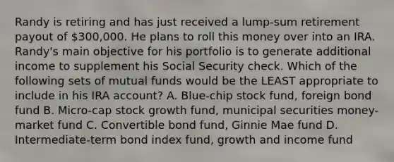 Randy is retiring and has just received a lump-sum retirement payout of 300,000. He plans to roll this money over into an IRA. Randy's main objective for his portfolio is to generate additional income to supplement his Social Security check. Which of the following sets of mutual funds would be the LEAST appropriate to include in his IRA account? A. Blue-chip stock fund, foreign bond fund B. Micro-cap stock growth fund, municipal securities money-market fund C. Convertible bond fund, Ginnie Mae fund D. Intermediate-term bond index fund, growth and income fund