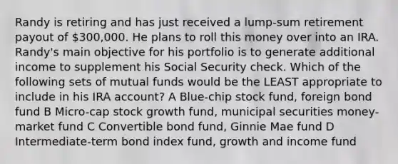 Randy is retiring and has just received a lump-sum retirement payout of 300,000. He plans to roll this money over into an IRA. Randy's main objective for his portfolio is to generate additional income to supplement his Social Security check. Which of the following sets of mutual funds would be the LEAST appropriate to include in his IRA account? A Blue-chip stock fund, foreign bond fund B Micro-cap stock growth fund, municipal securities money-market fund C Convertible bond fund, Ginnie Mae fund D Intermediate-term bond index fund, growth and income fund