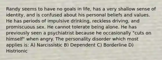 Randy seems to have no goals in life, has a very shallow sense of identity, and is confused about his personal beliefs and values. He has periods of impulsive drinking, reckless driving, and promiscuous sex. He cannot tolerate being alone. He has previously seen a psychiatrist because he occasionally "cuts on himself" when angry. The personality disorder which most applies is: A) Narcissistic B) Dependent C) Borderline D) Histrionic