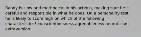 Randy is slow and methodical in his actions, making sure he is careful and responsible in what he does. On a personality test, he is likely to score high on which of the following characteristics? conscientiousness agreeableness neuroticism extraversion