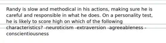 Randy is slow and methodical in his actions, making sure he is careful and responsible in what he does. On a personality test, he is likely to score high on which of the following characteristics? -neuroticism -extraversion -agreeableness -conscientiousness