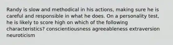 Randy is slow and methodical in his actions, making sure he is careful and responsible in what he does. On a personality test, he is likely to score high on which of the following characteristics? conscientiousness agreeableness extraversion neuroticism