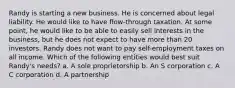 Randy is starting a new business. He is concerned about legal liability. He would like to have flow-through taxation. At some point, he would like to be able to easily sell interests in the business, but he does not expect to have more than 20 investors. Randy does not want to pay self-employment taxes on all income. Which of the following entities would best suit Randy's needs? a. A sole proprietorship b. An S corporation c. A C corporation d. A partnership