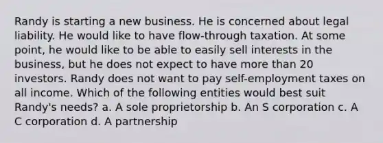 Randy is starting a new business. He is concerned about legal liability. He would like to have flow-through taxation. At some point, he would like to be able to easily sell interests in the business, but he does not expect to have more than 20 investors. Randy does not want to pay self-employment taxes on all income. Which of the following entities would best suit Randy's needs? a. A sole proprietorship b. An S corporation c. A C corporation d. A partnership