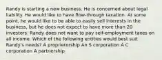 Randy is starting a new business. He is concerned about legal liability. He would like to have flow-through taxation. At some point, he would like to be able to easily sell interests in the business, but he does not expect to have more than 20 investors. Randy does not want to pay self-employment taxes on all income. Which of the following entities would best suit Randy's needs? A proprietorship An S corporation A C corporation A partnership