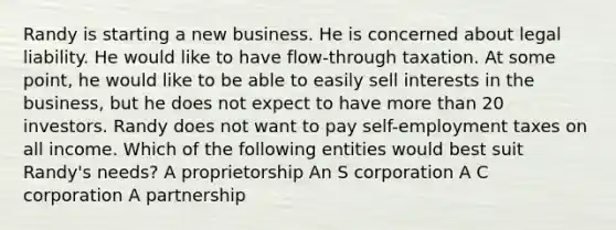 Randy is starting a new business. He is concerned about legal liability. He would like to have flow-through taxation. At some point, he would like to be able to easily sell interests in the business, but he does not expect to have more than 20 investors. Randy does not want to pay self-employment taxes on all income. Which of the following entities would best suit Randy's needs? A proprietorship An S corporation A C corporation A partnership