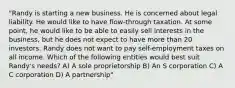 "Randy is starting a new business. He is concerned about legal liability. He would like to have flow-through taxation. At some point, he would like to be able to easily sell interests in the business, but he does not expect to have more than 20 investors. Randy does not want to pay self-employment taxes on all income. Which of the following entities would best suit Randy's needs? A) A sole proprietorship B) An S corporation C) A C corporation D) A partnership"