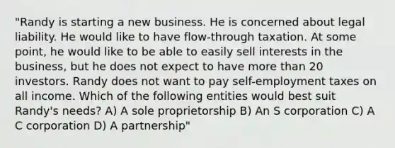 "Randy is starting a new business. He is concerned about legal liability. He would like to have flow-through taxation. At some point, he would like to be able to easily sell interests in the business, but he does not expect to have more than 20 investors. Randy does not want to pay self-employment taxes on all income. Which of the following entities would best suit Randy's needs? A) A sole proprietorship B) An S corporation C) A C corporation D) A partnership"