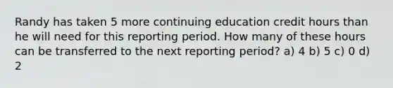 Randy has taken 5 more continuing education credit hours than he will need for this reporting period. How many of these hours can be transferred to the next reporting period? a) 4 b) 5 c) 0 d) 2